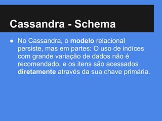 Cassandra - Schema
● No Cassandra, o modelo relacional
persiste, mas em partes: O uso de indíces
com grande variação de dados não é
recomendado, e os itens são acessados
diretamente através da sua chave primária.
 
