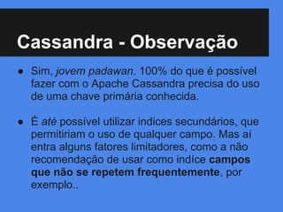 Cassandra - Observação
● Sim, jovem padawan. 100% do que é possível
fazer com o Apache Cassandra precisa do uso
de uma chave primária conhecida.
● É até possível utilizar indices secundários, que
permitiriam o uso de qualquer campo. Mas aí
entra alguns fatores limitadores, como a não
recomendação de usar como indíce campos
que não se repetem frequentemente, por
exemplo..
 