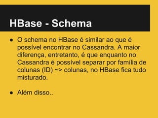 HBase - Schema
● O schema no HBase é similar ao que é
possível encontrar no Cassandra. A maior
diferença, entretanto, é que enquanto no
Cassandra é possível separar por família de
colunas (ID) ~> colunas, no HBase fica tudo
misturado.
● Além disso..
 