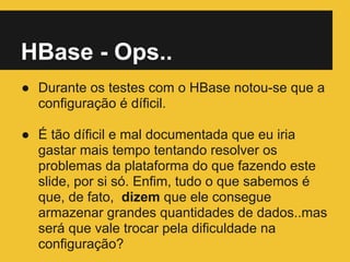 HBase - Ops..
● Durante os testes com o HBase notou-se que a
configuração é díficil.
● É tão díficil e mal documentada que eu iria
gastar mais tempo tentando resolver os
problemas da plataforma do que fazendo este
slide, por si só. Enfim, tudo o que sabemos é
que, de fato, dizem que ele consegue
armazenar grandes quantidades de dados..mas
será que vale trocar pela dificuldade na
configuração?
 