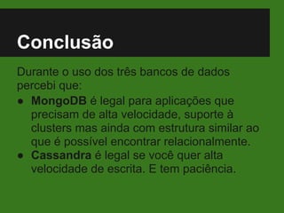 Conclusão
Durante o uso dos três bancos de dados
percebi que:
● MongoDB é legal para aplicações que
precisam de alta velocidade, suporte à
clusters mas ainda com estrutura similar ao
que é possível encontrar relacionalmente.
● Cassandra é legal se você quer alta
velocidade de escrita. E tem paciência.
 