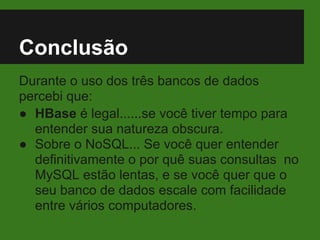 Conclusão
Durante o uso dos três bancos de dados
percebi que:
● HBase é legal......se você tiver tempo para
entender sua natureza obscura.
● Sobre o NoSQL... Se você quer entender
definitivamente o por quê suas consultas no
MySQL estão lentas, e se você quer que o
seu banco de dados escale com facilidade
entre vários computadores.
 