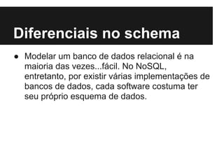 Diferenciais no schema
● Modelar um banco de dados relacional é na
maioria das vezes...fácil. No NoSQL,
entretanto, por existir várias implementações de
bancos de dados, cada software costuma ter
seu próprio esquema de dados.
 