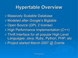 Hypertable Overview Massively Scalable Database Modeled after Google’s Bigtable Open Source (GPL 2 license) High Performance Implementation (C++) Thrift Interface for all popular High Level Languages: Java, Ruby, Python, PHP, etc Project started March 2007 @ Zvents 