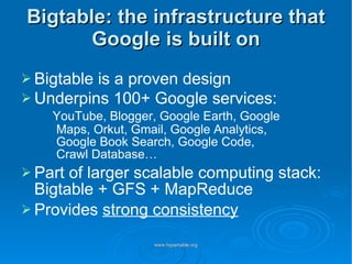 Bigtable: the infrastructure that Google is built on Bigtable is a proven design Underpins 100+ Google services:    YouTube, Blogger, Google Earth, Google   Maps, Orkut, Gmail, Google Analytics,  Google Book Search, Google Code, Crawl Database… Part of larger scalable computing stack: Bigtable + GFS + MapReduce Provides  strong consistency 