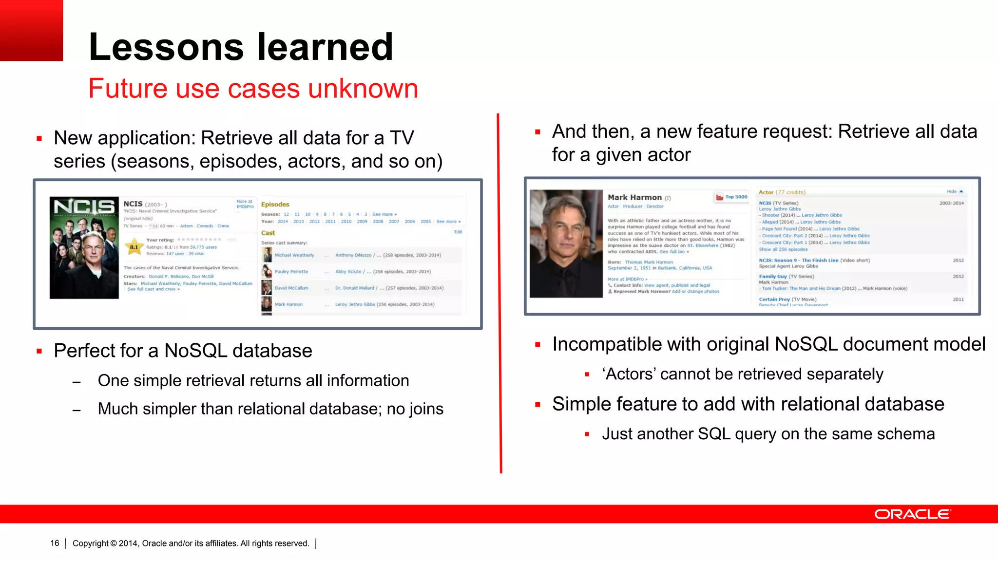 Copyright © 2014, Oracle and/or its affiliates. All rights reserved.16
Lessons learned
 New application: Retrieve all data for a TV
series (seasons, episodes, actors, and so on)
 Perfect for a NoSQL database
– One simple retrieval returns all information
– Much simpler than relational database; no joins
Future use cases unknown
 And then, a new feature request: Retrieve all data
for a given actor
 Incompatible with original NoSQL document model
 ‘Actors’ cannot be retrieved separately
 Simple feature to add with relational database
 Just another SQL query on the same schema
 