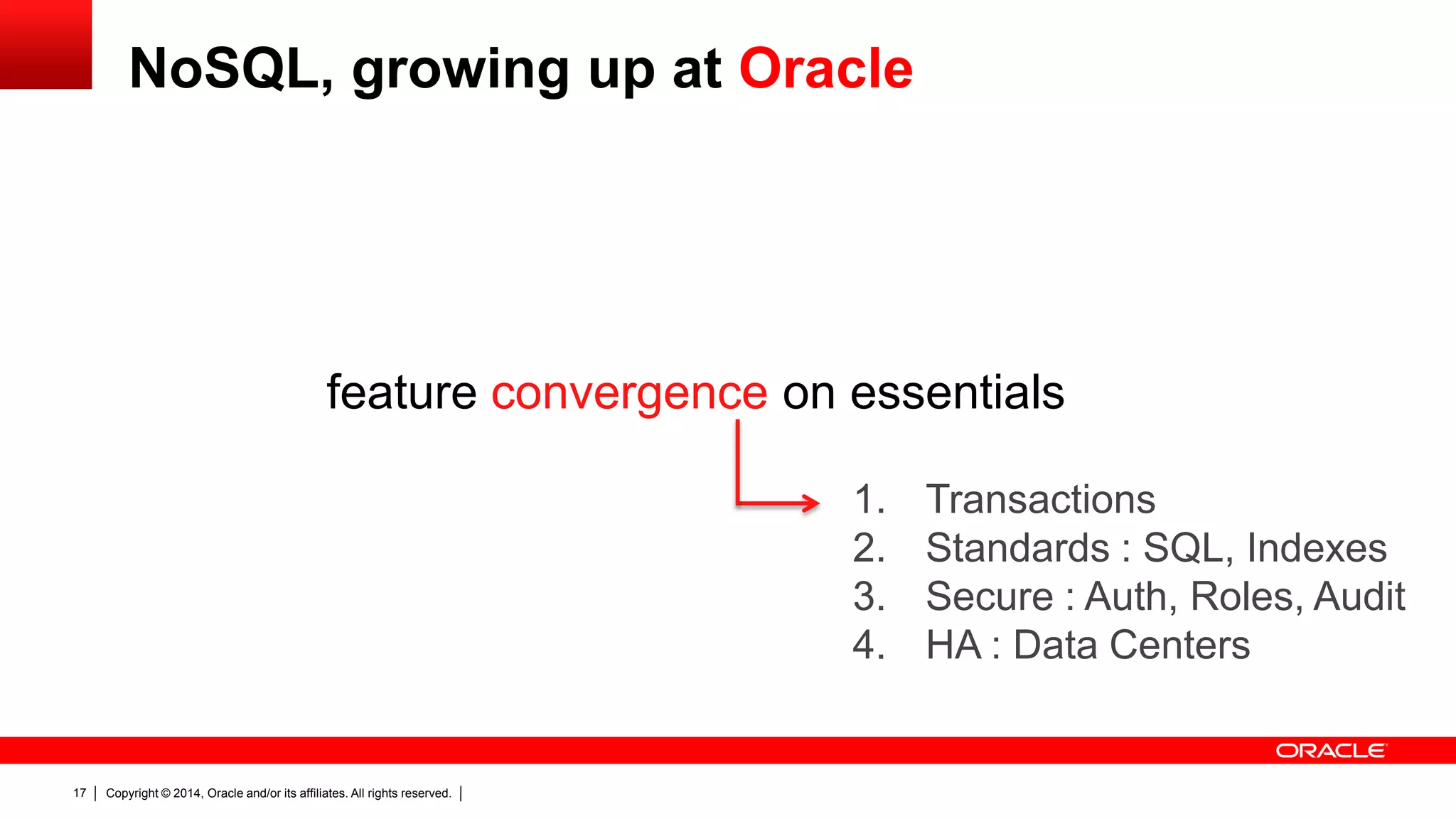 Copyright © 2014, Oracle and/or its affiliates. All rights reserved.17
feature convergence on essentials
1. Transactions
2. Standards : SQL, Indexes
3. Secure : Auth, Roles, Audit
4. HA : Data Centers
NoSQL, growing up at Oracle
 