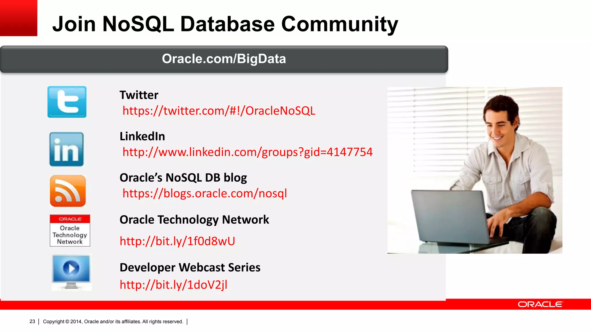 Copyright © 2014, Oracle and/or its affiliates. All rights reserved.23
Join NoSQL Database Community
Twitter
https://twitter.com/#!/OracleNoSQL
LinkedIn
http://www.linkedin.com/groups?gid=4147754
Oracle’s NoSQL DB blog
https://blogs.oracle.com/nosql
Oracle Technology Network
http://bit.ly/1f0d8wU
Developer Webcast Series
http://bit.ly/1doV2jl
Oracle.com/BigData
 