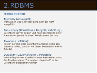 2.RDBMS
Transaktionen
Atomicity (Atomarität):
Transaktion wird entweder ganz oder gar nicht
ausgeführt

Consistency (Konsistenz / Integritätserhaltung):
Datenbank ist vor Beginn und nach Beendigung einer
Transaktion jeweils in einem konsistenten Zustand

Isolation (Isolation):
Nutzer, der mit einer Datenbank arbeitet, sollte den
Eindruck haben, dass er mit dieser Datenbank alleine
Arbeitet

Durability (Dauerhaftigkeit / Persistenz):
nach erfolgreichem Abschluss einer Transaktion muss
das Ergebnis dieser Transaktion „dauerhaft“ in der
Datenbank gespeichert werden


                                                       11
 