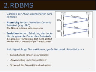 2.RDBMS
• Garantie der ACID Eigenschaften wird
  komplex

• Atomicity fordert Verteiltes Commit
  Protokoll (e.g. 2PC)
  Alle Nodes müssen sich einig sein

• Isolation fordert Erhaltung der Locks
  für die gesamte Dauer des Protokolls
  die gesamte Transaktion darf nicht gestört
  werden durch nebenläufige Transaktionen


  Leichtgewichtige Transaktionen, große Netzwerk Roundtrips =>

  •   Lockerhaltung länger als Arbeitszeit

  •   „Skyrocketing Lock Competitions“

  •   Schwund des Transaktionsdurchsatzes
                                                                 12
 