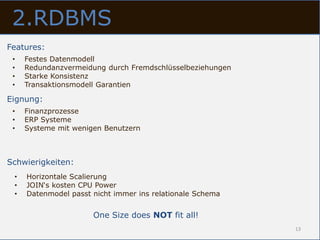 2.RDBMS
Features:
 •   Festes Datenmodell
 •   Redundanzvermeidung durch Fremdschlüsselbeziehungen
 •   Starke Konsistenz
 •   Transaktionsmodell Garantien

Eignung:
 •   Finanzprozesse
 •   ERP Systeme
 •   Systeme mit wenigen Benutzern



Schwierigkeiten:
 •   Horizontale Scalierung
 •   JOIN‘s kosten CPU Power
 •   Datenmodel passt nicht immer ins relationale Schema


                      One Size does NOT fit all!
                                                           13
 