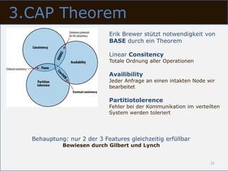 3.CAP Theorem
                            Erik Brewer stützt notwendigkeit von
                            BASE durch ein Theorem

                            Linear Consitency
                            Totale Ordnung aller Operationen

                            Availibility
                            Jeder Anfrage an einen intakten Node wir
                            bearbeitet

                            Partitiotolerence
                            Fehler bei der Kommunikation im verteilten
                            System werden toleriert




  Behauptung: nur 2 der 3 Features gleichzeitig erfüllbar
            Bewiesen durch Gilbert und Lynch


                                                                  15
 