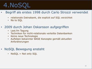 4.NoSQL
•   Begriff als erstes 1998 durch Carlo Strozzi verwendet
     • relationale Datnabank, die explizit auf SQL verzichtet
     • No to SQL


• 2009 durch Johan Oskarsson aufgegriffen
     •   Last.fm Tagung
     •   Techniken für nicht-relationale verteilte Datenbanken
     •   Keine neue Technologie
     •   Aufleben bekannter BASE Konzepte gemäß aktuellen
         Anfordrerungen


• NoSQL Bewegung ensteht
     • NoSQL = Not only SQL




                                                                 20
 