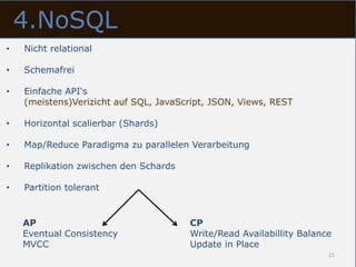 4.NoSQL
•   Nicht relational

•   Schemafrei

•   Einfache API‘s
    (meistens)Verizicht auf SQL, JavaScript, JSON, Views, REST

•   Horizontal scalierbar (Shards)

•   Map/Reduce Paradigma zu parallelen Verarbeitung

•   Replikation zwischen den Schards

•   Partition tolerant


    AP                                 CP
    Eventual Consistency               Write/Read Availabillity Balance
    MVCC                               Update in Place
                                                                      21
 
