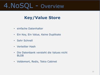 4.NoSQL -              Overview

          Key/Value Store

  • einfache Datenhalter

  • Ein Key, Ein Value, Keine Duplikate

  • Sehr Schnell

  • Verteilter Hash

  • Die Datenbank versteht die Values nicht
    BLOB

  • Voldemort, Redis, Tokio Cabinet


                                              22
 