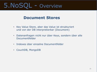 5.NoSQL -              Overview

          Document Stores

  • Key Value Store, aber das Value ist strukturiert
    und von der DB interpretierbar (Document)

  • Datenanfragen nicht nur über Keys, sondern über alle
    Documentfelder

  • Indexes über einzelne Documentfelder

  • CouchDB, MongoDB




                                                           26
 