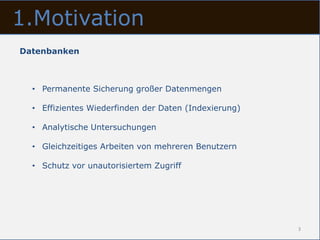 1.Motivation
Datenbanken



  • Permanente Sicherung großer Datenmengen

  • Effizientes Wiederfinden der Daten (Indexierung)

  • Analytische Untersuchungen

  • Gleichzeitiges Arbeiten von mehreren Benutzern

  • Schutz vor unautorisiertem Zugriff




                                                       3
 