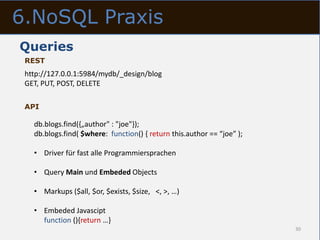 6.NoSQL Praxis
Queries
 REST
 http://127.0.0.1:5984/mydb/_design/blog
 GET, PUT, POST, DELETE

 API

   db.blogs.find({„author" : "joe"});
   db.blogs.find( $where: function() { return this.author == “joe” );

   • Driver für fast alle Programmiersprachen

   • Query Main und Embeded Objects

   • Markups ($all, $or, $exists, $size, <, >, …)

   • Embeded Javascipt
     function (){return …}
                                                                        30
 