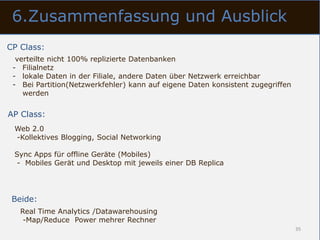 6.Zusammenfassung und Ausblick
CP Class:
  verteilte nicht 100% replizierte Datenbanken
 - Filialnetz
 - lokale Daten in der Filiale, andere Daten über Netzwerk erreichbar
 - Bei Partition(Netzwerkfehler) kann auf eigene Daten konsistent zugegriffen
    werden


AP Class:
 Web 2.0
 -Kollektives Blogging, Social Networking

 Sync Apps für offline Geräte (Mobiles)
  - Mobiles Gerät und Desktop mit jeweils einer DB Replica




 Beide:
   Real Time Analytics /Datawarehousing
    -Map/Reduce Power mehrer Rechner
                                                                                35
 