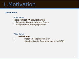 1.Motivation
Geschichte

       60er Jahre
       Hierarchisch/Netzwerkartig
       • Zeigerstrukturen zwischen Daten
       • navigierende Anfragesprachen



       70er Jahre
            Relational
       •          Daten in Tabellenstruktur
       •          standardisierte Datenbanksprache(SQL)




                                                          4
 