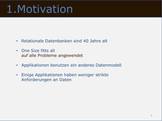 1.Motivation

 • Relationale Datenbanken sind 40 Jahre alt

 • One Size fitts all
   auf alle Probleme angewendet

 • Applikationen benutzen ein anderes Datenmodell

 • Einige Applikationen haben weniger strikte
   Anforderungen an Daten




                                                    6
 