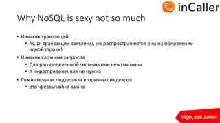 Why	NoSQL	is	sexy	not	so	much
• Никаких	транзакций
• ACID- транзакции	заявлены,	но	распространяются	они	на	обновление	
одной	строки!
• Никаких	сложных	запросов
• Для	распределенной	системы	они	невозможны
• А	нераспределенная	не	нужна
• Сомнительная	поддержка	вторичных	индексов
• Это	чрезвычайно	важно
 