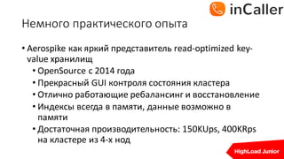 Немного	практического	опыта
• Aerospike	как яркий представитель read-optimized	key-
value	хранилищ
• OpenSource с 2014	года
• Прекрасный GUI	контроля состояния кластера
• Отлично работающие ребалансинг и восстановление
• Индексы всегда в памяти,	данные возможно в
памяти
• Достаточная производительность:	150KUps,	400KRps	
на кластере из 4-х	нод
 