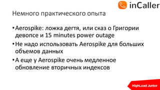 Немного	практического	опыта
•Aerospike: ложка	дегтя,	или	сказ	о	Григории	
девопсе и	15	minutes	power	outage
•Не	надо	использовать	Aerospike для	больших	
объемов	данных
•А	еще	у	Aerospike очень	медленное	
обновление	вторичных	индексов
 