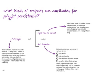 what kinds of projects are candidates for
  polyglot persistence?
                                                                                       If you need to get to market quickly,
                                                                                       then you need to maximize
                                                                                       productivity of your development
                                                                                       team. If appropriate, polyglot
                                                                                       persistence can remove significant
                                              rapid time to market                     drag.



                Strategic               and      and/or

                                              data intensive

Most software projects are utility                                   Data intensiveness can come in
projects, i.e. they aren’t central to                                various forms
the competitive advantage of the                                        lots of data
company. Utility projects should not
                                                                        high availability
take on the risk and staffing
demands that polyglot persistence                                       lots of traffic: reads or writes
brings as the potential benefits are                                    complex data relationships
not there.
                                                                     Any of these may suggest non-
                                                                     relational storage, but its the exact
                                                                     nature of the data interaction that
                                                                     will suggest the best of the many
10                                                                   alternatives.
 