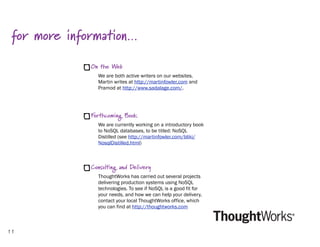 for more information…
              On the Web
                We are both active writers on our websites.
                Martin writes at http://martinfowler.com and
                Pramod at http://www.sadalage.com/.




              Forthcoming Book
                We are currently working on a introductory book
                to NoSQL databases, to be titled: NoSQL
                Distilled (see http://martinfowler.com/bliki/
                NosqlDistilled.html)



              Consulting and Delivery
                ThoughtWorks has carried out several projects
                delivering production systems using NoSQL
                technologies. To see if NoSQL is a good fit for
                your needs, and how we can help your delivery,
                contact your local ThoughtWorks office, which
                you can find at http://thoughtworks.com



11
 