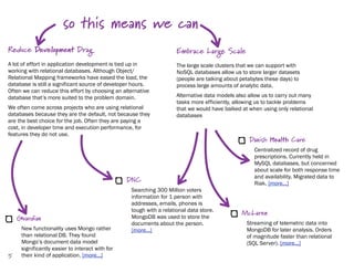 so this means we can
Reduce Development Drag                                              Embrace Large Scale
A lot of effort in application development is tied up in             The large scale clusters that we can support with
working with relational databases. Although Object/                  NoSQL databases allow us to store larger datasets
Relational Mapping frameworks have eased the load, the               (people are talking about petabytes these days) to
database is still a significant source of developer hours.           process large amounts of analytic data.
Often we can reduce this effort by choosing an alternative
database that’s more suited to the problem domain.                   Alternative data models also allow us to carry out many
                                                                     tasks more efficiently, allowing us to tackle problems
We often come across projects who are using relational               that we would have balked at when using only relational
databases because they are the default, not because they             databases
are the best choice for the job. Often they are paying a
cost, in developer time and execution performance, for
features they do not use.
                                                                                                  Danish Health Care
                                                                                                    Centralized record of drug
                                                                                                    prescriptions. Currently held in
                                                                                                    MySQL databases, but concerned
                                                                                                    about scale for both response time
                                                                                                    and availability. Migrated data to
                                                 DNC                                                Riak. [more...]
                                                  Searching 300 Million voters
                                                  information for 1 person with
                                                  addresses, emails, phones is
                                                  tough with a relational data store.
                                                                                               McLaren
    Guardian                                      MongoDB was used to store the
                                                  documents about the person.                    Streaming of telemetric data into
     New functionality uses Mongo rather          [more...]                                      MongoDB for later analysis. Orders
     than relational DB. They found                                                              of magnitude faster than relational
     Mongo’s document data model                                                                 (SQL Server). [more...]
     significantly easier to interact with for
5    their kind of application. [more...]
 
