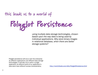 this leads us to a world of

       Polyglot Persistence
                                        using multiple data storage technologies, chosen
                                        based upon the way data is being used by
                                        individual applications. Why store binary images
                                        in relational database, when there are better
                                        storage systems?




      Polyglot persistence will occur over the enterprise
      as different applications use different data storage
      technologies. It will also occur within a single
      application as different parts of an application’s
      data store have different access characteristics.      http://martinfowler.com/bliki/PolyglotPersistence.html

7
 