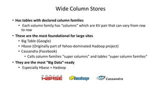 Wide Column Stores
• Has tables with declared column families
• Each column family has “columns” which are KV pair that can vary from row
to row
• These are the most foundational for large sites
• Big Table (Google)
• Hbase (Originally part of Yahoo-dominated Hadoop project)
• Cassandra (Facebook)
• Calls column families “super columns” and tables “super column families”
• They are the most “Big Data”-ready
• Especially Hbase + Hadoop
 
