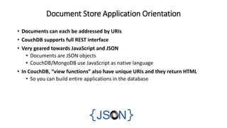 Document Store Application Orientation
• Documents can each be addressed by URIs
• CouchDB supports full REST interface
• Very geared towards JavaScript and JSON
• Documents are JSON objects
• CouchDB/MongoDB use JavaScript as native language
• In CouchDB, “view functions” also have unique URIs and they return HTML
• So you can build entire applications in the database
 
