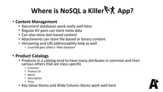 Where is NoSQL a Killer App?
• Content Management
• Document databases work really well here
• Regular KV pairs can store meta data
• Can also store text-based content
• Attachments can store file-based or binary content
• Versioning and URI addressability help as well
• CouchDB gets called a “Web database”
• Product Catalogs
• Products in a catalog tend to have many attributes in common and then
various others that are class-specific
• Common
• Product ID
• Name
• Description
• Price
• Key Value Stores and Wide Column Stores work well here
 