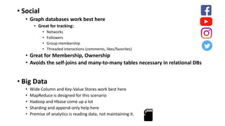 • Social
• Graph databases work best here
• Great for tracking:
• Networks
• Followers
• Group membership
• Threaded interactions (comments, likes/favorites)
• Great for Membership, Ownership
• Avoids the self-joins and many-to-many tables necessary in relational DBs
• Big Data
• Wide Column and Key-Value Stores work best here
• MapReduce is designed for this scenario
• Hadoop and Hbase come up a lot
• Sharding and append-only help here
• Premise of analytics is reading data, not maintaining it.
 