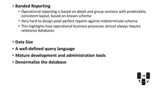• Banded Reporting
• Operational reporting is based on detail and group sections with predictable,
consistent layout, based on known schema
• Very hard to design pixel-perfect reports against indeterminate schema
• This highlights how operational business processes almost always require
relational databases
• Data Size
• A well-defined query language
• Mature development and administration tools
• Denormalize the database
 