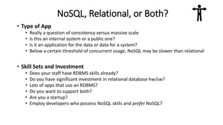 NoSQL, Relational, or Both?
• Type of App
• Really a question of consistency versus massive scale
• Is this an internal system or a public one?
• Is it an application for the data or data for a system?
• Below a certain threshold of concurrent usage, NoSQL may be slower than relational
• Skill Sets and Investment
• Does your staff have RDBMS skills already?
• Do you have significant investment in relational database hw/sw?
• Lots of apps that use an RDBMS?
• Do you want to support both?
• Are you a startup?
• Employ developers who possess NoSQL skills and prefer NoSQL?
 