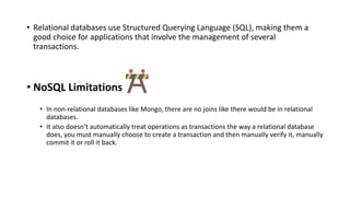 • Relational databases use Structured Querying Language (SQL), making them a
good choice for applications that involve the management of several
transactions.
• NoSQL Limitations
• In non-relational databases like Mongo, there are no joins like there would be in relational
databases.
• It also doesn’t automatically treat operations as transactions the way a relational database
does, you must manually choose to create a transaction and then manually verify it, manually
commit it or roll it back.
 