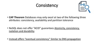 Consistency
• CAP Theorem Databases may only excel at two of the following three
attributes: consistency, availability and partition tolerance
• NoSQL does not offer “ACID” guarantees Atomicity, consistency,
isolation and durability
• Instead offers “eventual consistency” Similar to DNS propagation
 