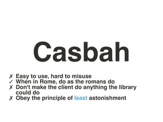 Casbah
✗ Easy to use, hard to misuse
✓ When in Rome, do as the romans do
✗ Don't make the client do anything the library
    could do
✗   Obey the principle of least astonishment
 