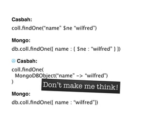 Casbah:
coll.ﬁndOne(“name” $ne “wilfred”)

Mongo:
db.coll.ﬁndOne({ name : { $ne : “wilfred” } })

☹ Casbah:
coll.ﬁndOne(
  MongoDBObject(“name” -> “wilfred”)
)
             Don’t make me think!
Mongo:
db.coll.ﬁndOne({ name : “wilfred”})
 