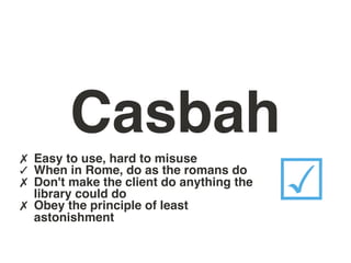Casbah
✗ Easy to use, hard to misuse
✓ When in Rome, do as the romans do
✗ Don't make the client do anything the
✗
    library could do
    Obey the principle of least
    astonishment
                                          ☑
 