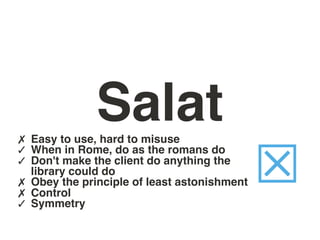 Salat
✗ Easy to use, hard to misuse
✓ When in Rome, do as the romans do
✓ Don't make the client do anything the
✗
✗
✓
    library could do
    Obey the principle of least astonishment
    Control
    Symmetry
                                               ☒
 
