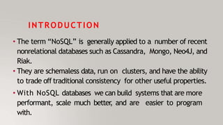 INTRODUCTION
• The term “NoSQL” is generally applied to a number of recent
nonrelational databases such as Cassandra, Mongo, Neo4J, and
Riak.
• They are schemaless data, run on clusters, and have the ability
to trade off traditional consistency for other useful properties.
• With NoSQL databases we can build systems that are more
performant, scale much better
, and are easier to program
with.
 