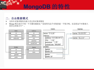 MongoDB 的特性 二．自由数据模式 支持在对象和数组内嵌入其它的对象和数组 Mongo 模式设计中的一个关键问题就是“是值得为这个对象新建一个集合呢，还是把这个对象嵌入到其它的集合中”。 