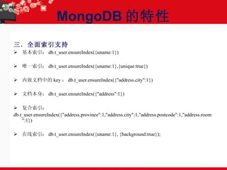 MongoDB 的特性 三．全面索引支持 基本索引： db.t_user.ensureIndex({uname:1}) 唯一索引： db.t_user.ensureIndex({uname:1},{unique:true}) 内嵌文档中的 key ： db.t_user.ensureIndex({"address.city":1}) 文档本身： db.t_user.ensureIndex({"address":1}) 复合索引： db.t_user.ensureIndex({"address.province":1,"address.city":1,"address.postcode":1,"address.room":1}) 在线索引： db.t_user.ensureIndex({uname:1}, {background:true}); 