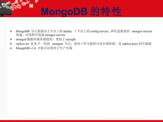 MongoDB 的特性 MongoDB  分片集群由 2 个以上的 shards,  １个以上的 config servers,  和任意数量的  mongos servers 组成，应用程序连接 mongos servers mongod 数据库服务器进程，类似于 mysqld replica set  是 N 个一组的  mongod  节点，协同工作可提供自动失效转移，是 replica pairs 的升级版 MongoDB v1.6  开始可以使用于生产环境 
