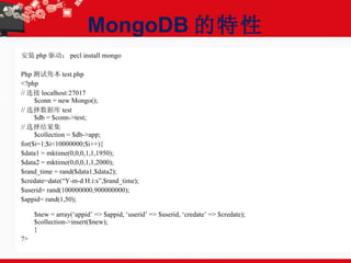 MongoDB 的特性 安装 php 驱动： pecl install mongo  Php 测试角本 test.php <?php // 连接 localhost:27017 $conn = new Mongo(); // 选择数据库 test $db = $conn->test; // 选择结果集 $collection = $db->app; for($i=1;$i<10000000;$i++){ $data1 = mktime(0,0,0,1,1,1950); $data2 = mktime(0,0,0,1,1,2000); $rand_time = rand($data1,$data2); $credate=date(“Y-m-d H:i:s”,$rand_time); $userid= rand(100000000,900000000); $appid= rand(1,50); $new = array(‘appid’ => $appid, ‘userid’ => $userid, ‘credate’ => $credate); $collection->insert($new); } ?> 