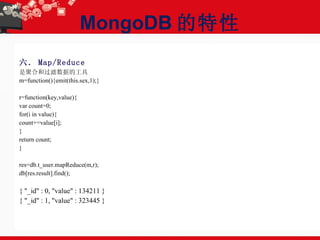 MongoDB 的特性 六． Map/Reduce 是聚合和过滤数据的工具 m=function(){emit(this.sex,1);} r=function(key,value){ var count=0; for(i in value){ count+=value[i]; } return count; } res=db.t_user.mapReduce(m,r); db[res.result].find(); { "_id" : 0, "value" : 134211 } { "_id" : 1, "value" : 323445 } 